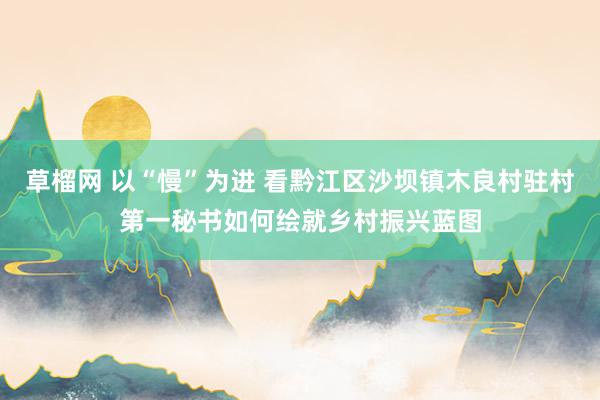 草榴网 以“慢”为进 看黔江区沙坝镇木良村驻村第一秘书如何绘就乡村振兴蓝图