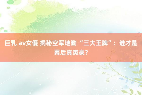 巨乳 av女優 揭秘空军地勤 “三大王牌”：谁才是幕后真英豪？