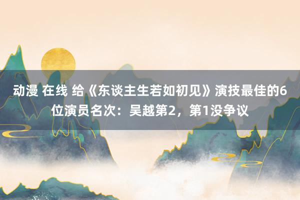 动漫 在线 给《东谈主生若如初见》演技最佳的6位演员名次：吴越第2，第1没争议